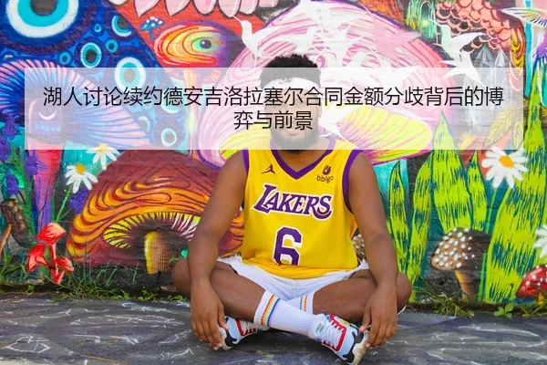 湖人讨论续约德安吉洛拉塞尔合同金额分歧背后的博弈与前景