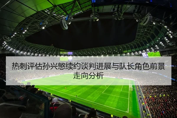 热刺评估孙兴慜续约谈判进展与队长角色前景走向分析
