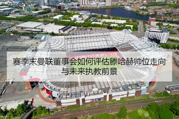 赛季末曼联董事会如何评估滕哈赫帅位走向与未来执教前景