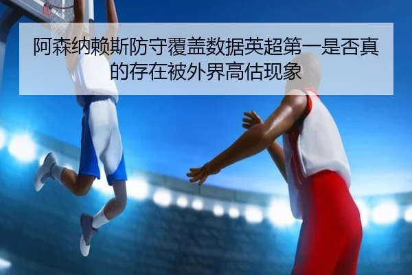 阿森纳赖斯防守覆盖数据英超第一是否真的存在被外界高估现象