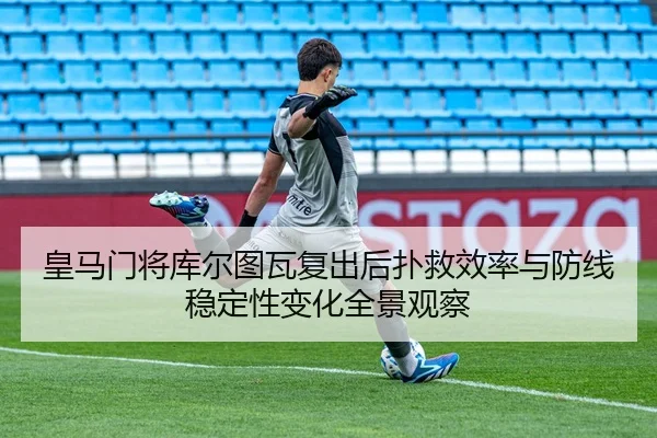 皇马门将库尔图瓦复出后扑救效率与防线稳定性变化全景观察
