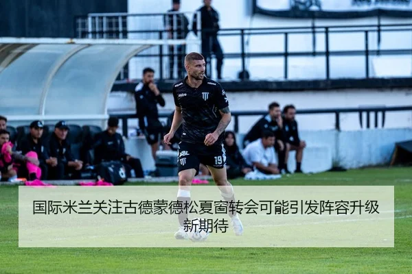 国际米兰关注古德蒙德松夏窗转会可能引发阵容升级新期待