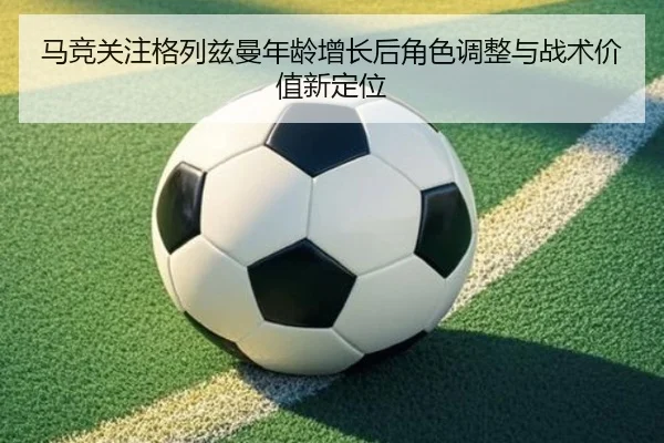 马竞关注格列兹曼年龄增长后角色调整与战术价值新定位