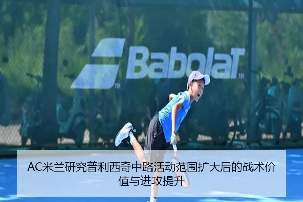 AC米兰研究普利西奇中路活动范围扩大后的战术价值与进攻提升