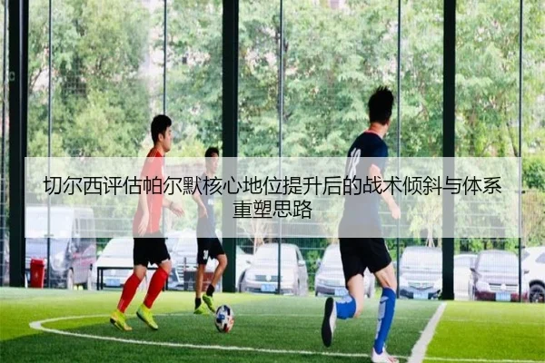 切尔西评估帕尔默核心地位提升后的战术倾斜与体系重塑思路