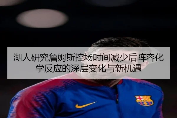 湖人研究詹姆斯控场时间减少后阵容化学反应的深层变化与新机遇