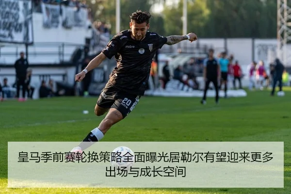 皇马季前赛轮换策略全面曝光居勒尔有望迎来更多出场与成长空间