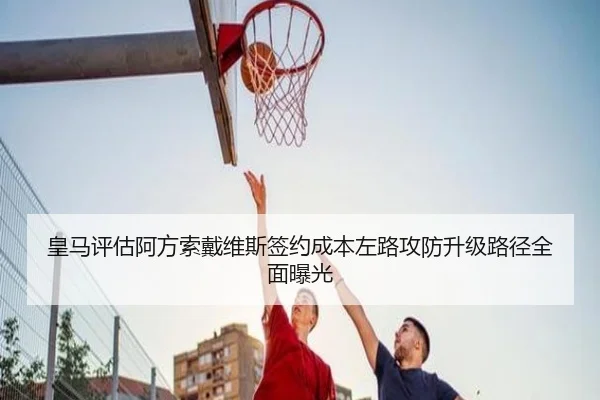 皇马评估阿方索戴维斯签约成本左路攻防升级路径全面曝光