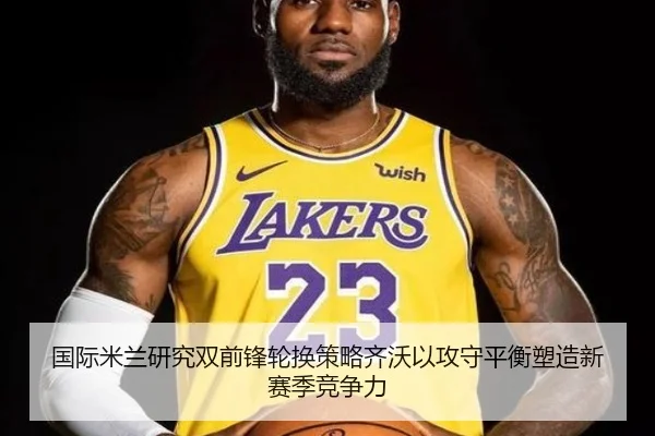 国际米兰研究双前锋轮换策略齐沃以攻守平衡塑造新赛季竞争力